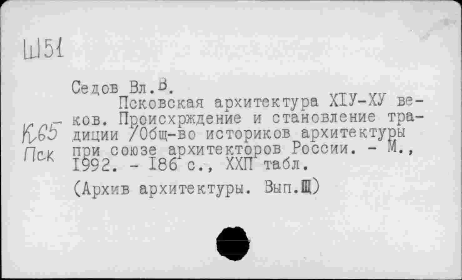 ﻿Ш51
Седов ВлА
Псковская архитектура Х1У-ХУ ве-_ ков. Происхрждение и становление тра-jÇ&b диции /Общ-во историков архитектуры пГ1/ при союзе аохитекторов России. - М., 11 К 1992. - 186і с., ХХП табл.
(Архив архитектуры. Вып.Щ)